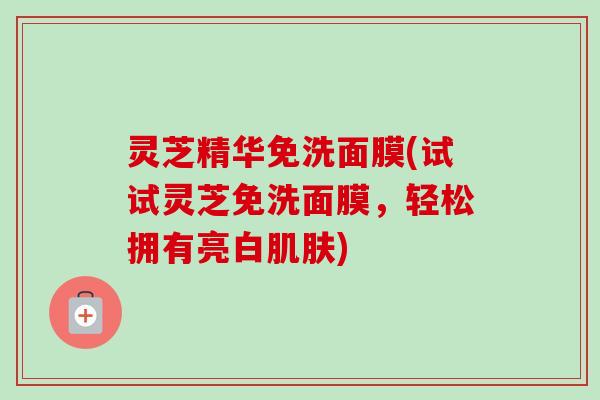 灵芝精华免洗面膜(试试灵芝免洗面膜，轻松拥有亮白肌肤)-第1张图片-卓越灵芝孢子粉