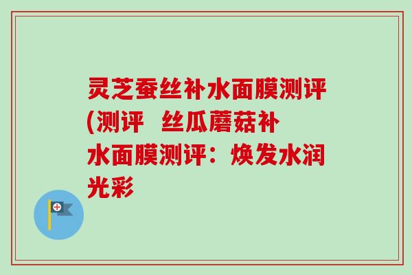 灵芝蚕丝补水面膜测评(测评  丝瓜蘑菇补水面膜测评：焕发水润光彩-第1张图片-卓越灵芝孢子粉