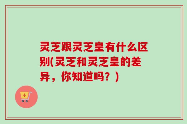 灵芝跟灵芝皇有什么区别(灵芝和灵芝皇的差异,你知道吗?)-第1张图片-卓越灵芝孢子粉 灵芝跟灵芝皇有什么区别(灵芝和灵芝皇的差异,你知道吗?)-第1张图片-卓越灵芝孢子粉