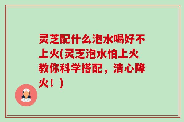 灵芝配什么泡水喝好不上火(灵芝泡水怕上火教你科学搭配,清心降火!)-第1张图片-卓越灵芝孢子粉 灵芝配什么泡水喝好不上火(灵芝泡水怕上火教你科学搭配,清心降火!)-第1张图片-卓越灵芝孢子粉