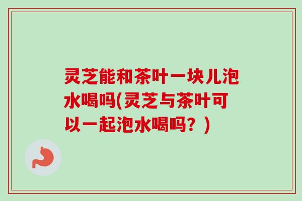 灵芝能和茶叶一块儿泡水喝吗(灵芝与茶叶可以一起泡水喝吗？)-第1张图片-卓越灵芝孢子粉