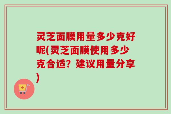 灵芝面膜用量多少克好呢(灵芝面膜使用多少克合适?建议用量分享)-第1张图片-卓越灵芝孢子粉 灵芝面膜用量多少克好呢(灵芝面膜使用多少克合适?建议用量分享)-第1张图片-卓越灵芝孢子粉