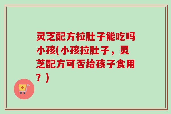 灵芝配方拉肚子能吃吗小孩(小孩拉肚子,灵芝配方可否给孩子食用?)-第1张图片-卓越灵芝孢子粉 灵芝配方拉肚子能吃吗小孩(小孩拉肚子,灵芝配方可否给孩子食用?)-第1张图片-卓越灵芝孢子粉