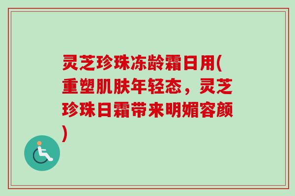 灵芝珍珠冻龄霜日用(重塑肌肤年轻态,灵芝珍珠日霜带来明媚容颜)-第1张图片-卓越灵芝孢子粉 灵芝珍珠冻龄霜日用(重塑肌肤年轻态,灵芝珍珠日霜带来明媚容颜)-第1张图片-卓越灵芝孢子粉