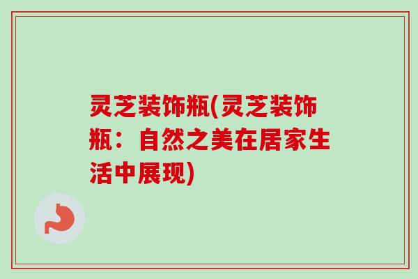 灵芝装饰瓶(灵芝装饰瓶:自然之美在居家生活中展现)-第1张图片-卓越灵芝孢子粉 灵芝装饰瓶(灵芝装饰瓶:自然之美在居家生活中展现)-第1张图片-卓越灵芝孢子粉
