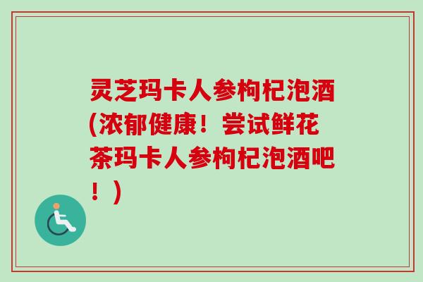 灵芝玛卡人参枸杞泡酒(浓郁健康!尝试鲜花茶玛卡人参枸杞泡酒吧!)-第1张图片-卓越灵芝孢子粉 灵芝玛卡人参枸杞泡酒(浓郁健康!尝试鲜花茶玛卡人参枸杞泡酒吧!)-第1张图片-卓越灵芝孢子粉