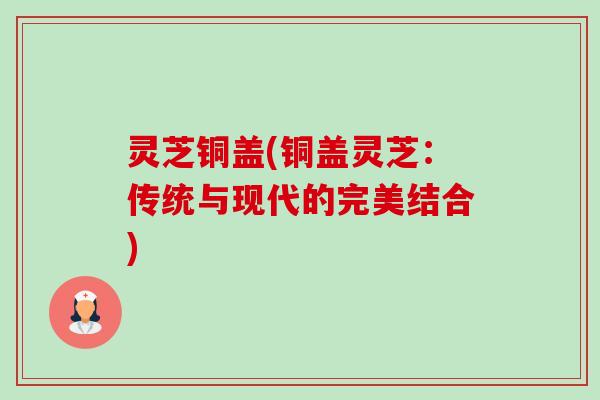 灵芝铜盖(铜盖灵芝：传统与现代的完美结合)-第1张图片-卓越灵芝孢子粉