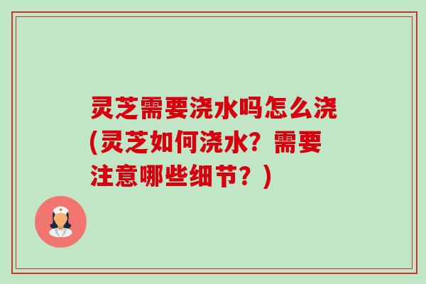 灵芝需要浇水吗怎么浇(灵芝如何浇水？需要注意哪些细节？)-第1张图片-卓越灵芝孢子粉