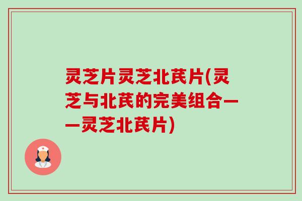 灵芝片灵芝北芪片(灵芝与北芪的完美组合——灵芝北芪片)-第1张图片-卓越灵芝孢子粉