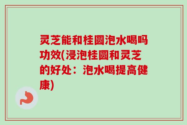 灵芝能和桂圆泡水喝吗功效(浸泡桂圆和灵芝的好处:泡水喝提高健康)-第1张图片-卓越灵芝孢子粉 灵芝能和桂圆泡水喝吗功效(浸泡桂圆和灵芝的好处:泡水喝提高健康)-第1张图片-卓越灵芝孢子粉