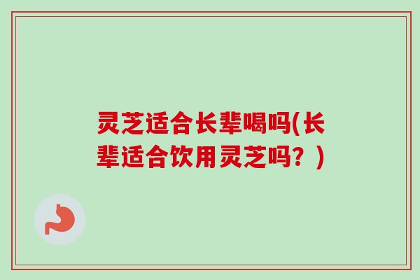 灵芝适合长辈喝吗(长辈适合饮用灵芝吗？)-第1张图片-卓越灵芝孢子粉