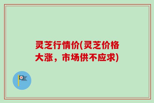 灵芝行情价(灵芝价格大涨,市场供不应求)-第1张图片-卓越灵芝孢子粉 灵芝行情价(灵芝价格大涨,市场供不应求)-第1张图片-卓越灵芝孢子粉
