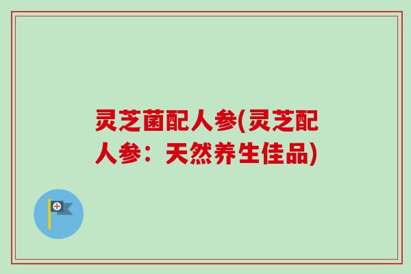 灵芝菌配人参(灵芝配人参：天然养生佳品)-第1张图片-卓越灵芝孢子粉
