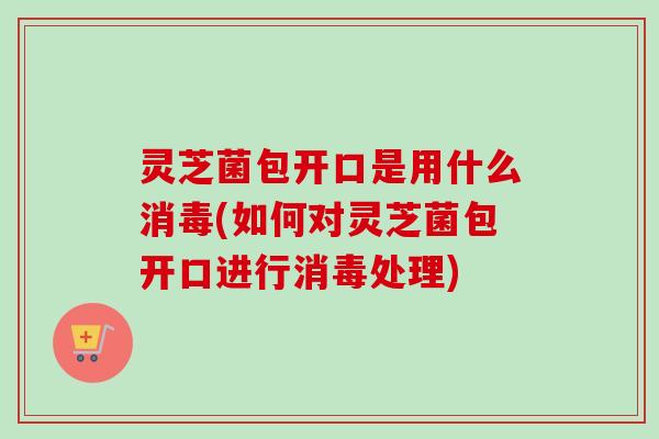 灵芝菌包开口是用什么消毒(如何对灵芝菌包开口进行消毒处理)-第1张图片-卓越灵芝孢子粉 灵芝菌包开口是用什么消毒(如何对灵芝菌包开口进行消毒处理)-第1张图片-卓越灵芝孢子粉