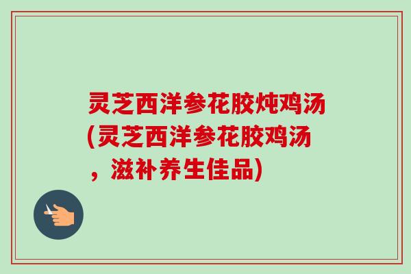 灵芝西洋参花胶炖鸡汤(灵芝西洋参花胶鸡汤,滋补养生佳品)-第1张图片-卓越灵芝孢子粉 灵芝西洋参花胶炖鸡汤(灵芝西洋参花胶鸡汤,滋补养生佳品)-第1张图片-卓越灵芝孢子粉