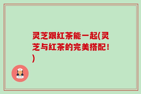 灵芝跟红茶能一起(灵芝与红茶的完美搭配!)-第1张图片-卓越灵芝孢子粉 灵芝跟红茶能一起(灵芝与红茶的完美搭配!)-第1张图片-卓越灵芝孢子粉