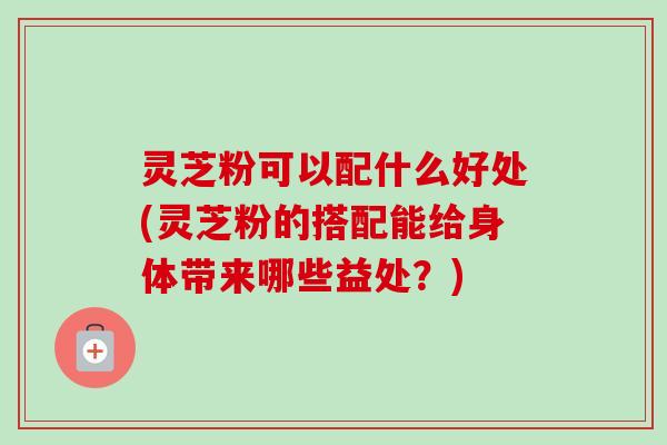 灵芝粉可以配什么好处(灵芝粉的搭配能给身体带来哪些益处？)-第1张图片-卓越灵芝孢子粉