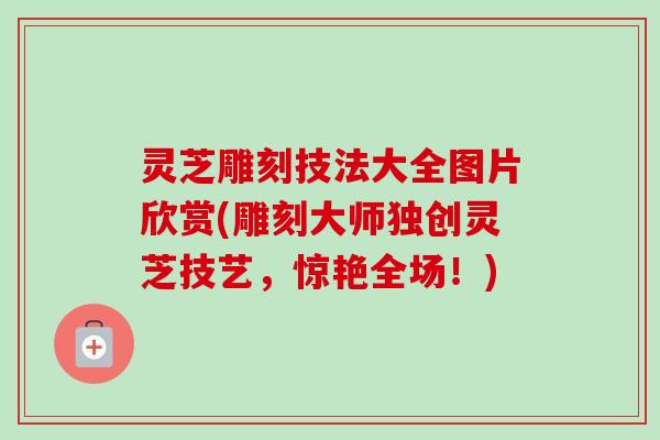 灵芝雕刻技法大全图片欣赏(雕刻大师独创灵芝技艺，惊艳全场！)-第1张图片-卓越灵芝孢子粉