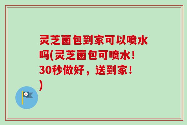 灵芝菌包到家可以喷水吗(灵芝菌包可喷水!30秒做好,送到家!)-第1张图片-卓越灵芝孢子粉 灵芝菌包到家可以喷水吗(灵芝菌包可喷水!30秒做好,送到家!)-第1张图片-卓越灵芝孢子粉