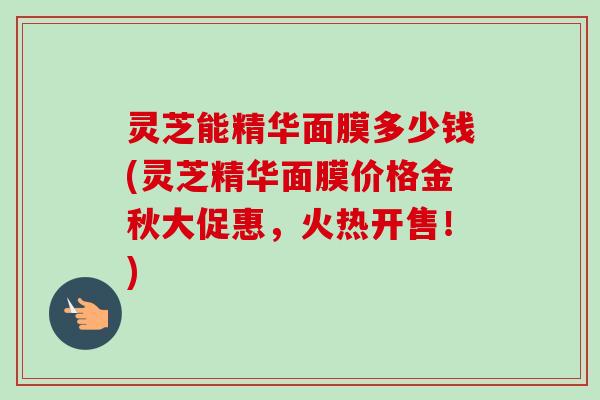 灵芝能精华面膜多少钱(灵芝精华面膜价格金秋大促惠,火热开售!)-第1张图片-卓越灵芝孢子粉 灵芝能精华面膜多少钱(灵芝精华面膜价格金秋大促惠,火热开售!)-第1张图片-卓越灵芝孢子粉
