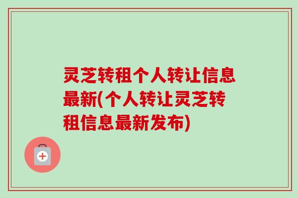 灵芝转租个人转让信息最新(个人转让灵芝转租信息最新发布)-第1张图片-卓越灵芝孢子粉 灵芝转租个人转让信息最新(个人转让灵芝转租信息最新发布)-第1张图片-卓越灵芝孢子粉