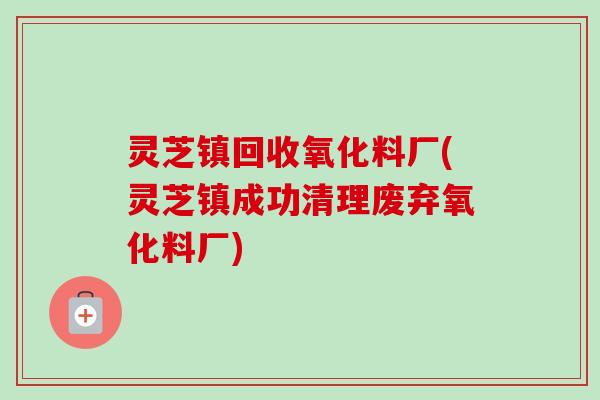 灵芝镇回收氧化料厂(灵芝镇成功清理废弃氧化料厂)-第1张图片-卓越灵芝孢子粉 灵芝镇回收氧化料厂(灵芝镇成功清理废弃氧化料厂)-第1张图片-卓越灵芝孢子粉