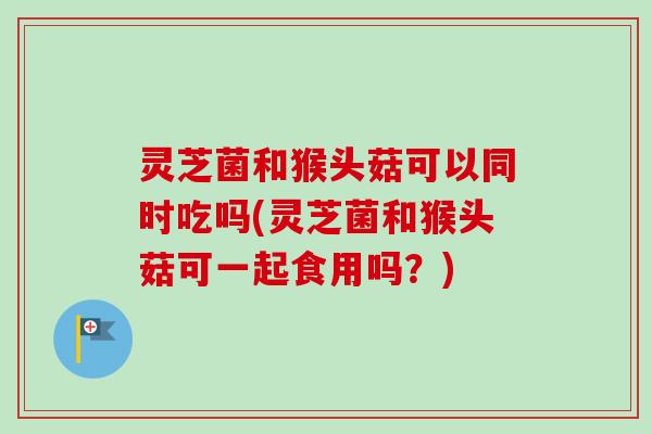 灵芝菌和猴头菇可以同时吃吗(灵芝菌和猴头菇可一起食用吗?)-第1张图片-卓越灵芝孢子粉 灵芝菌和猴头菇可以同时吃吗(灵芝菌和猴头菇可一起食用吗?)-第1张图片-卓越灵芝孢子粉