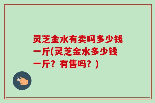 灵芝金水有卖吗多少钱一斤(灵芝金水多少钱一斤？有售吗？)-第1张图片-卓越灵芝孢子粉