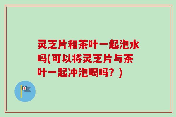 灵芝片和茶叶一起泡水吗(可以将灵芝片与茶叶一起冲泡喝吗?)-第1张图片-卓越灵芝孢子粉 灵芝片和茶叶一起泡水吗(可以将灵芝片与茶叶一起冲泡喝吗?)-第1张图片-卓越灵芝孢子粉