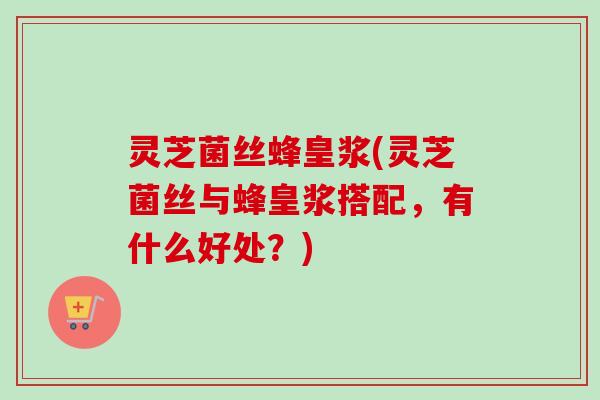 灵芝菌丝蜂皇浆(灵芝菌丝与蜂皇浆搭配，有什么好处？)-第1张图片-卓越灵芝孢子粉