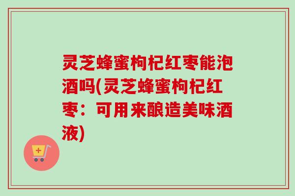 灵芝蜂蜜枸杞红枣能泡酒吗(灵芝蜂蜜枸杞红枣：可用来酿造美味酒液)-第1张图片-卓越灵芝孢子粉