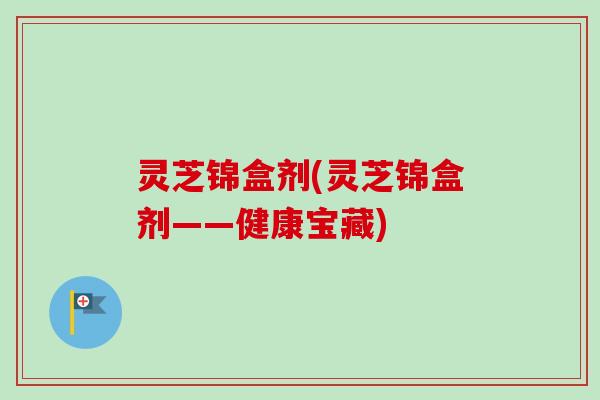 灵芝锦盒剂(灵芝锦盒剂——健康宝藏)-第1张图片-卓越灵芝孢子粉