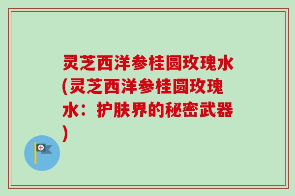 灵芝西洋参桂圆玫瑰水(灵芝西洋参桂圆玫瑰水:护肤界的秘密武器)-第1张图片-卓越灵芝孢子粉 灵芝西洋参桂圆玫瑰水(灵芝西洋参桂圆玫瑰水:护肤界的秘密武器)-第1张图片-卓越灵芝孢子粉