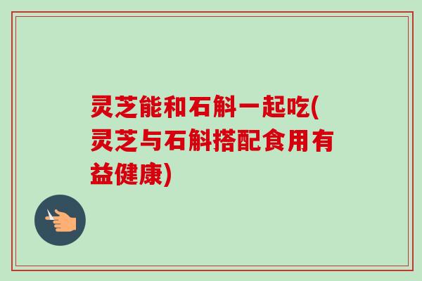 灵芝能和石斛一起吃(灵芝与石斛搭配食用有益健康)-第1张图片-卓越灵芝孢子粉 灵芝能和石斛一起吃(灵芝与石斛搭配食用有益健康)-第1张图片-卓越灵芝孢子粉