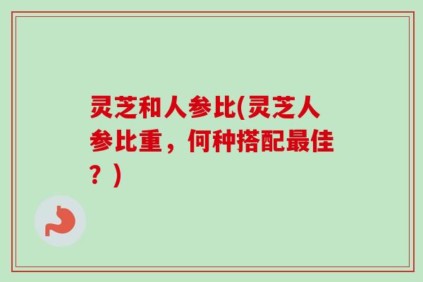 灵芝和人参比(灵芝人参比重,何种搭配最佳?)-第1张图片-卓越灵芝孢子粉 灵芝和人参比(灵芝人参比重,何种搭配最佳?)-第1张图片-卓越灵芝孢子粉