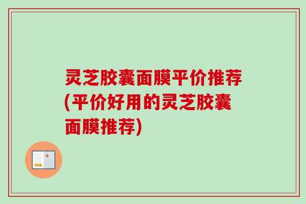 灵芝胶囊面膜平价推荐(平价好用的灵芝胶囊面膜推荐)-第1张图片-卓越灵芝孢子粉