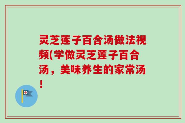 灵芝莲子百合汤做法视频(学做灵芝莲子百合汤，美味养生的家常汤！-第1张图片-卓越灵芝孢子粉