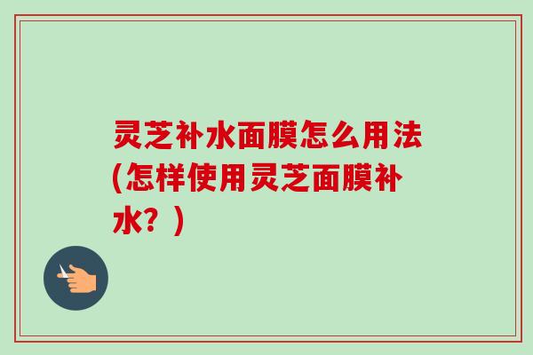 灵芝补水面膜怎么用法(怎样使用灵芝面膜补水?)-第1张图片-卓越灵芝孢子粉 灵芝补水面膜怎么用法(怎样使用灵芝面膜补水?)-第1张图片-卓越灵芝孢子粉