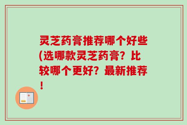 灵芝药膏推荐哪个好些(选哪款灵芝药膏？比较哪个更好？最新推荐！-第1张图片-卓越灵芝孢子粉