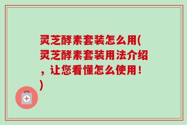灵芝酵素套装怎么用(灵芝酵素套装用法介绍,让您看懂怎么使用!)-第1张图片-卓越灵芝孢子粉 灵芝酵素套装怎么用(灵芝酵素套装用法介绍,让您看懂怎么使用!)-第1张图片-卓越灵芝孢子粉