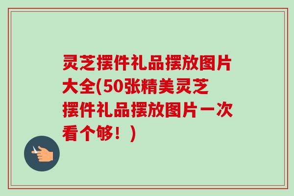 灵芝摆件礼品摆放图片大全(50张精美灵芝摆件礼品摆放图片一次看个够！)-第1张图片-卓越灵芝孢子粉