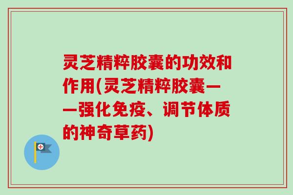 灵芝精粹胶囊的功效和作用(灵芝精粹胶囊——强化免疫、调节体质的神奇草药)-第1张图片-卓越灵芝孢子粉