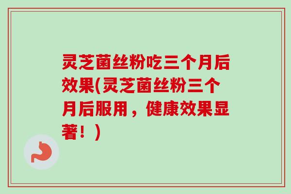 灵芝菌丝粉吃三个月后效果(灵芝菌丝粉三个月后服用,健康效果显著!)-第1张图片-卓越灵芝孢子粉 灵芝菌丝粉吃三个月后效果(灵芝菌丝粉三个月后服用,健康效果显著!)-第1张图片-卓越灵芝孢子粉