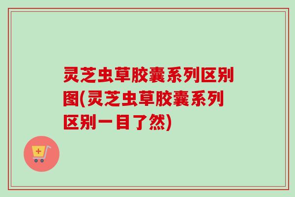 灵芝虫草胶囊系列区别图(灵芝虫草胶囊系列区别一目了然)-第1张图片-卓越灵芝孢子粉
