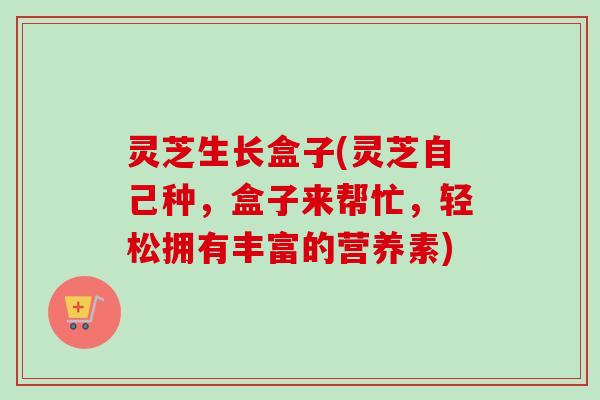 灵芝生长盒子(灵芝自己种，盒子来帮忙，轻松拥有丰富的营养素)-第1张图片-卓越灵芝孢子粉