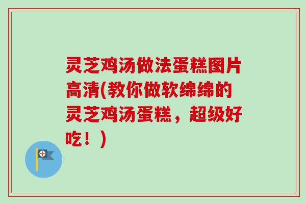 灵芝鸡汤做法蛋糕图片高清(教你做软绵绵的灵芝鸡汤蛋糕,超级好吃!)-第1张图片-卓越灵芝孢子粉 灵芝鸡汤做法蛋糕图片高清(教你做软绵绵的灵芝鸡汤蛋糕,超级好吃!)-第1张图片-卓越灵芝孢子粉