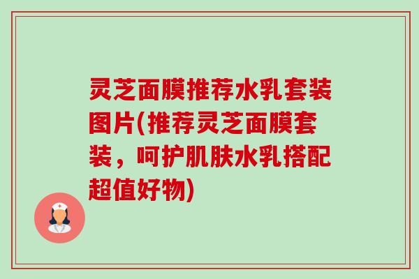 灵芝面膜推荐水乳套装图片(推荐灵芝面膜套装，呵护肌肤水乳搭配超值好物)-第1张图片-卓越灵芝孢子粉