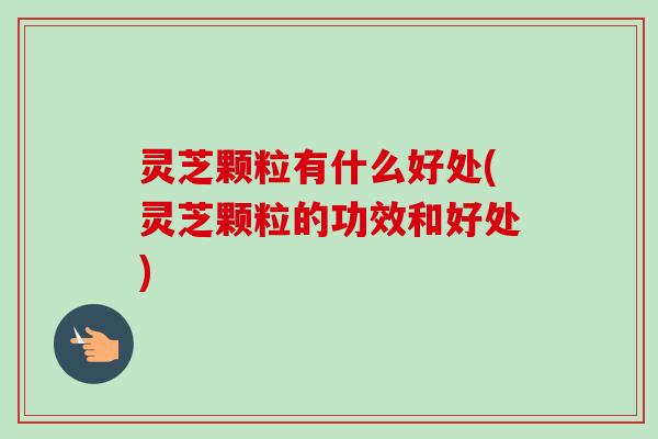 灵芝颗粒有什么好处(灵芝颗粒的功效和好处)-第1张图片-卓越灵芝孢子粉 灵芝颗粒有什么好处(灵芝颗粒的功效和好处)-第1张图片-卓越灵芝孢子粉