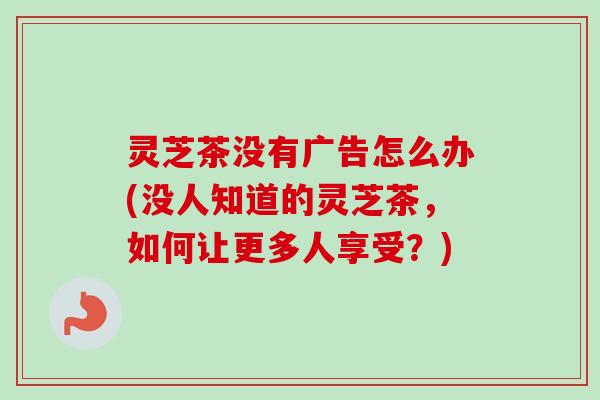 灵芝茶没有广告怎么办(没人知道的灵芝茶,如何让更多人享受?)-第1张图片-卓越灵芝孢子粉 灵芝茶没有广告怎么办(没人知道的灵芝茶,如何让更多人享受?)-第1张图片-卓越灵芝孢子粉