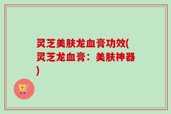 灵芝美肤龙血膏功效(灵芝龙血膏:美肤神器)-第1张图片-卓越灵芝孢子粉 灵芝美肤龙血膏功效(灵芝龙血膏:美肤神器)-第1张图片-卓越灵芝孢子粉